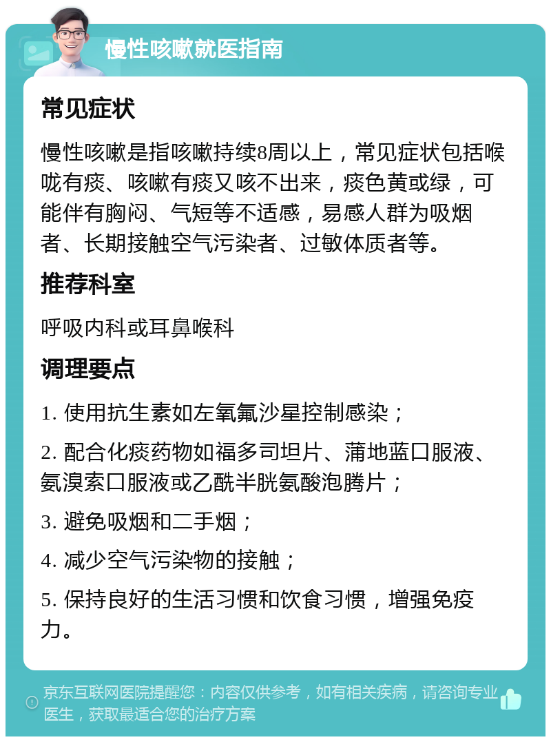 慢性咳嗽就医指南 常见症状 慢性咳嗽是指咳嗽持续8周以上，常见症状包括喉咙有痰、咳嗽有痰又咳不出来，痰色黄或绿，可能伴有胸闷、气短等不适感，易感人群为吸烟者、长期接触空气污染者、过敏体质者等。 推荐科室 呼吸内科或耳鼻喉科 调理要点 1. 使用抗生素如左氧氟沙星控制感染； 2. 配合化痰药物如福多司坦片、蒲地蓝口服液、氨溴索口服液或乙酰半胱氨酸泡腾片； 3. 避免吸烟和二手烟； 4. 减少空气污染物的接触； 5. 保持良好的生活习惯和饮食习惯，增强免疫力。