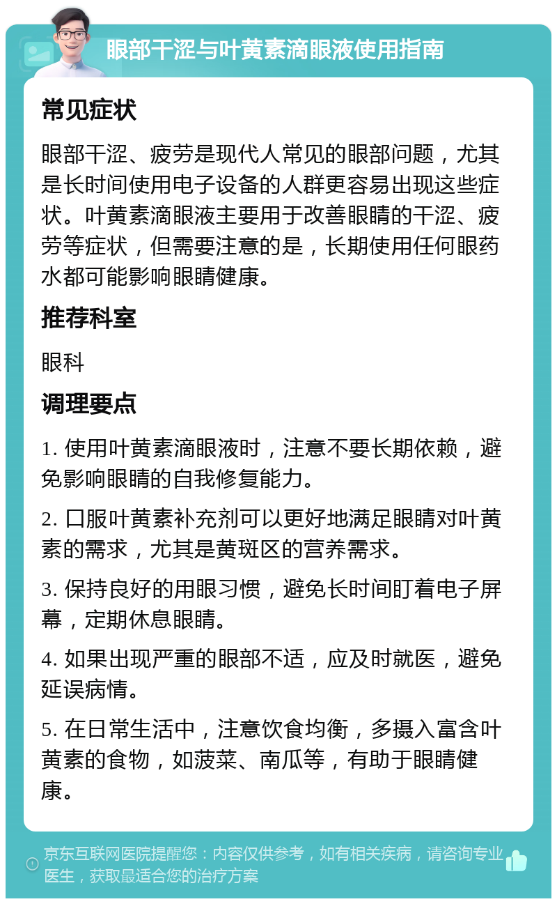 眼部干涩与叶黄素滴眼液使用指南 常见症状 眼部干涩、疲劳是现代人常见的眼部问题，尤其是长时间使用电子设备的人群更容易出现这些症状。叶黄素滴眼液主要用于改善眼睛的干涩、疲劳等症状，但需要注意的是，长期使用任何眼药水都可能影响眼睛健康。 推荐科室 眼科 调理要点 1. 使用叶黄素滴眼液时，注意不要长期依赖，避免影响眼睛的自我修复能力。 2. 口服叶黄素补充剂可以更好地满足眼睛对叶黄素的需求，尤其是黄斑区的营养需求。 3. 保持良好的用眼习惯，避免长时间盯着电子屏幕，定期休息眼睛。 4. 如果出现严重的眼部不适，应及时就医，避免延误病情。 5. 在日常生活中，注意饮食均衡，多摄入富含叶黄素的食物，如菠菜、南瓜等，有助于眼睛健康。