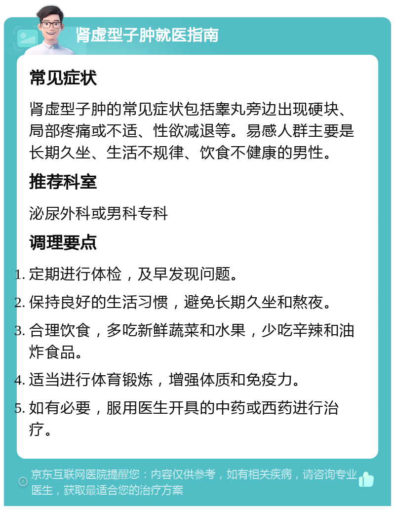 肾虚型子肿就医指南 常见症状 肾虚型子肿的常见症状包括睾丸旁边出现硬块、局部疼痛或不适、性欲减退等。易感人群主要是长期久坐、生活不规律、饮食不健康的男性。 推荐科室 泌尿外科或男科专科 调理要点 定期进行体检，及早发现问题。 保持良好的生活习惯，避免长期久坐和熬夜。 合理饮食，多吃新鲜蔬菜和水果，少吃辛辣和油炸食品。 适当进行体育锻炼，增强体质和免疫力。 如有必要，服用医生开具的中药或西药进行治疗。