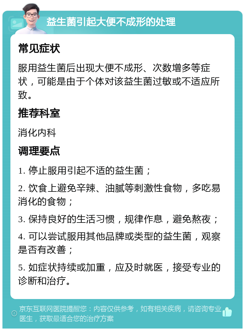 益生菌引起大便不成形的处理 常见症状 服用益生菌后出现大便不成形、次数增多等症状，可能是由于个体对该益生菌过敏或不适应所致。 推荐科室 消化内科 调理要点 1. 停止服用引起不适的益生菌； 2. 饮食上避免辛辣、油腻等刺激性食物，多吃易消化的食物； 3. 保持良好的生活习惯，规律作息，避免熬夜； 4. 可以尝试服用其他品牌或类型的益生菌，观察是否有改善； 5. 如症状持续或加重，应及时就医，接受专业的诊断和治疗。