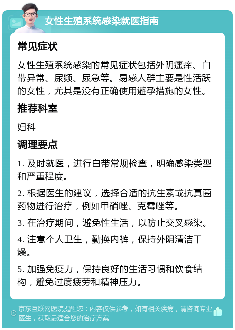 女性生殖系统感染就医指南 常见症状 女性生殖系统感染的常见症状包括外阴瘙痒、白带异常、尿频、尿急等。易感人群主要是性活跃的女性，尤其是没有正确使用避孕措施的女性。 推荐科室 妇科 调理要点 1. 及时就医，进行白带常规检查，明确感染类型和严重程度。 2. 根据医生的建议，选择合适的抗生素或抗真菌药物进行治疗，例如甲硝唑、克霉唑等。 3. 在治疗期间，避免性生活，以防止交叉感染。 4. 注意个人卫生，勤换内裤，保持外阴清洁干燥。 5. 加强免疫力，保持良好的生活习惯和饮食结构，避免过度疲劳和精神压力。