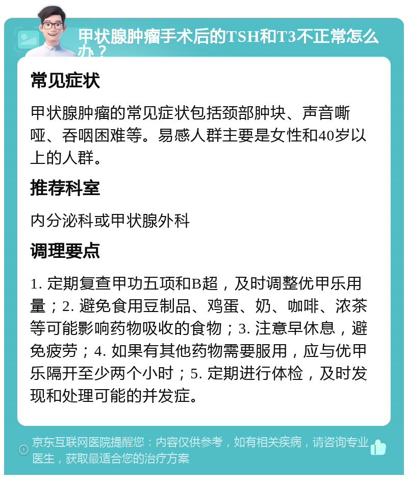 甲状腺肿瘤手术后的TSH和T3不正常怎么办？ 常见症状 甲状腺肿瘤的常见症状包括颈部肿块、声音嘶哑、吞咽困难等。易感人群主要是女性和40岁以上的人群。 推荐科室 内分泌科或甲状腺外科 调理要点 1. 定期复查甲功五项和B超，及时调整优甲乐用量；2. 避免食用豆制品、鸡蛋、奶、咖啡、浓茶等可能影响药物吸收的食物；3. 注意早休息，避免疲劳；4. 如果有其他药物需要服用，应与优甲乐隔开至少两个小时；5. 定期进行体检，及时发现和处理可能的并发症。