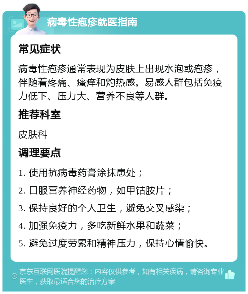 病毒性疱疹就医指南 常见症状 病毒性疱疹通常表现为皮肤上出现水泡或疱疹，伴随着疼痛、瘙痒和灼热感。易感人群包括免疫力低下、压力大、营养不良等人群。 推荐科室 皮肤科 调理要点 1. 使用抗病毒药膏涂抹患处； 2. 口服营养神经药物，如甲钴胺片； 3. 保持良好的个人卫生，避免交叉感染； 4. 加强免疫力，多吃新鲜水果和蔬菜； 5. 避免过度劳累和精神压力，保持心情愉快。