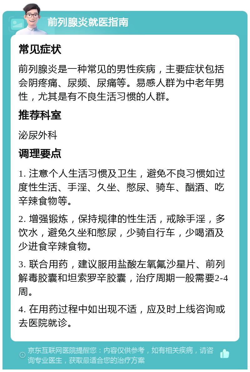 前列腺炎就医指南 常见症状 前列腺炎是一种常见的男性疾病，主要症状包括会阴疼痛、尿频、尿痛等。易感人群为中老年男性，尤其是有不良生活习惯的人群。 推荐科室 泌尿外科 调理要点 1. 注意个人生活习惯及卫生，避免不良习惯如过度性生活、手淫、久坐、憋尿、骑车、酗酒、吃辛辣食物等。 2. 增强锻炼，保持规律的性生活，戒除手淫，多饮水，避免久坐和憋尿，少骑自行车，少喝酒及少进食辛辣食物。 3. 联合用药，建议服用盐酸左氧氟沙星片、前列解毒胶囊和坦索罗辛胶囊，治疗周期一般需要2-4周。 4. 在用药过程中如出现不适，应及时上线咨询或去医院就诊。