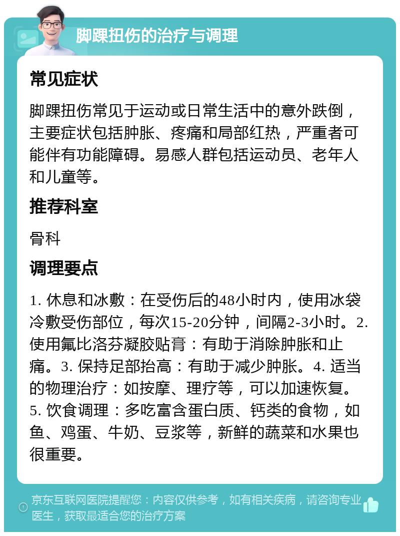 脚踝扭伤的治疗与调理 常见症状 脚踝扭伤常见于运动或日常生活中的意外跌倒，主要症状包括肿胀、疼痛和局部红热，严重者可能伴有功能障碍。易感人群包括运动员、老年人和儿童等。 推荐科室 骨科 调理要点 1. 休息和冰敷：在受伤后的48小时内，使用冰袋冷敷受伤部位，每次15-20分钟，间隔2-3小时。2. 使用氟比洛芬凝胶贴膏：有助于消除肿胀和止痛。3. 保持足部抬高：有助于减少肿胀。4. 适当的物理治疗：如按摩、理疗等，可以加速恢复。5. 饮食调理：多吃富含蛋白质、钙类的食物，如鱼、鸡蛋、牛奶、豆浆等，新鲜的蔬菜和水果也很重要。