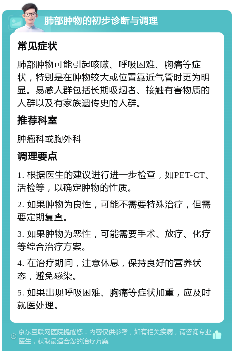 肺部肿物的初步诊断与调理 常见症状 肺部肿物可能引起咳嗽、呼吸困难、胸痛等症状，特别是在肿物较大或位置靠近气管时更为明显。易感人群包括长期吸烟者、接触有害物质的人群以及有家族遗传史的人群。 推荐科室 肿瘤科或胸外科 调理要点 1. 根据医生的建议进行进一步检查，如PET-CT、活检等，以确定肿物的性质。 2. 如果肿物为良性，可能不需要特殊治疗，但需要定期复查。 3. 如果肿物为恶性，可能需要手术、放疗、化疗等综合治疗方案。 4. 在治疗期间，注意休息，保持良好的营养状态，避免感染。 5. 如果出现呼吸困难、胸痛等症状加重，应及时就医处理。