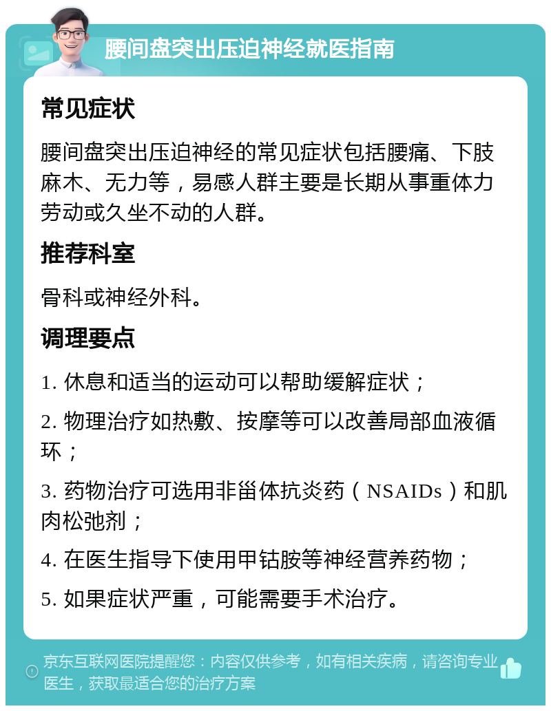 腰间盘突出压迫神经就医指南 常见症状 腰间盘突出压迫神经的常见症状包括腰痛、下肢麻木、无力等，易感人群主要是长期从事重体力劳动或久坐不动的人群。 推荐科室 骨科或神经外科。 调理要点 1. 休息和适当的运动可以帮助缓解症状； 2. 物理治疗如热敷、按摩等可以改善局部血液循环； 3. 药物治疗可选用非甾体抗炎药（NSAIDs）和肌肉松弛剂； 4. 在医生指导下使用甲钴胺等神经营养药物； 5. 如果症状严重，可能需要手术治疗。