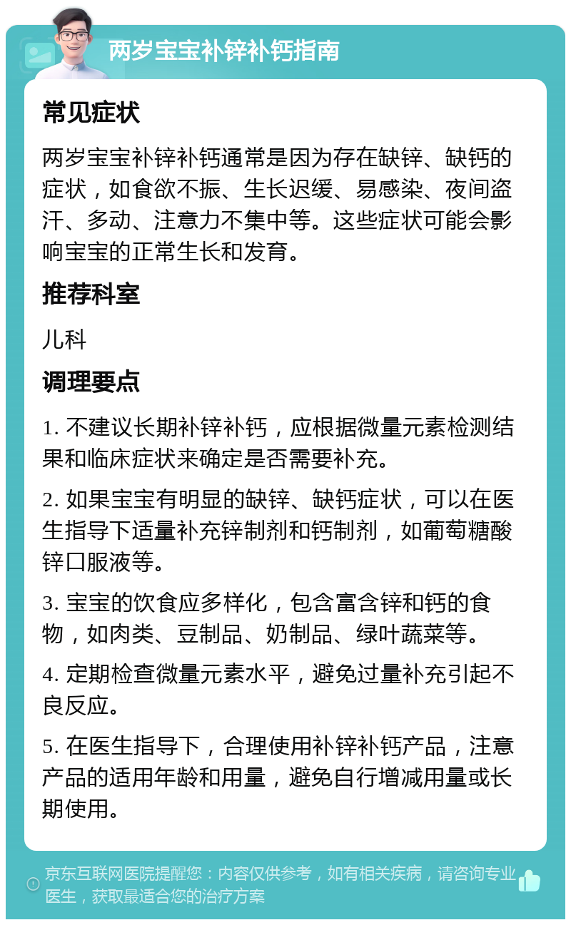 两岁宝宝补锌补钙指南 常见症状 两岁宝宝补锌补钙通常是因为存在缺锌、缺钙的症状，如食欲不振、生长迟缓、易感染、夜间盗汗、多动、注意力不集中等。这些症状可能会影响宝宝的正常生长和发育。 推荐科室 儿科 调理要点 1. 不建议长期补锌补钙，应根据微量元素检测结果和临床症状来确定是否需要补充。 2. 如果宝宝有明显的缺锌、缺钙症状，可以在医生指导下适量补充锌制剂和钙制剂，如葡萄糖酸锌口服液等。 3. 宝宝的饮食应多样化，包含富含锌和钙的食物，如肉类、豆制品、奶制品、绿叶蔬菜等。 4. 定期检查微量元素水平，避免过量补充引起不良反应。 5. 在医生指导下，合理使用补锌补钙产品，注意产品的适用年龄和用量，避免自行增减用量或长期使用。