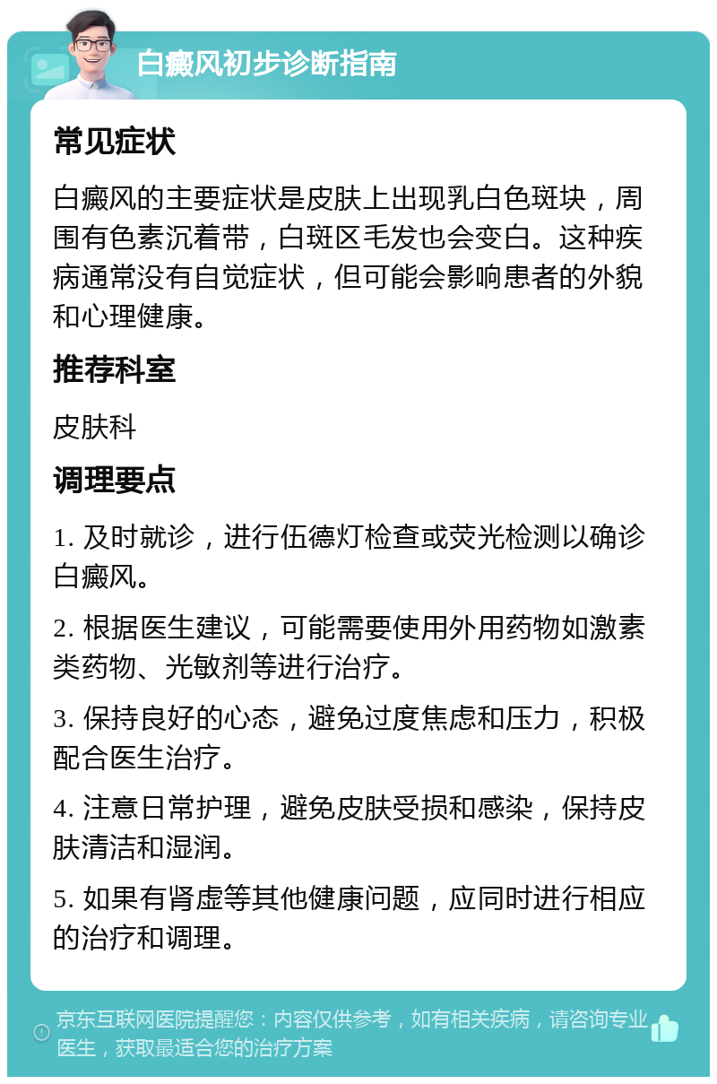 白癜风初步诊断指南 常见症状 白癜风的主要症状是皮肤上出现乳白色斑块，周围有色素沉着带，白斑区毛发也会变白。这种疾病通常没有自觉症状，但可能会影响患者的外貌和心理健康。 推荐科室 皮肤科 调理要点 1. 及时就诊，进行伍德灯检查或荧光检测以确诊白癜风。 2. 根据医生建议，可能需要使用外用药物如激素类药物、光敏剂等进行治疗。 3. 保持良好的心态，避免过度焦虑和压力，积极配合医生治疗。 4. 注意日常护理，避免皮肤受损和感染，保持皮肤清洁和湿润。 5. 如果有肾虚等其他健康问题，应同时进行相应的治疗和调理。