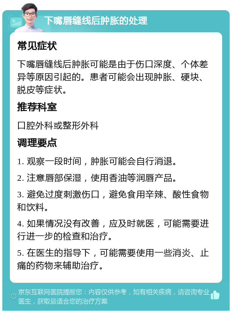 下嘴唇缝线后肿胀的处理 常见症状 下嘴唇缝线后肿胀可能是由于伤口深度、个体差异等原因引起的。患者可能会出现肿胀、硬块、脱皮等症状。 推荐科室 口腔外科或整形外科 调理要点 1. 观察一段时间，肿胀可能会自行消退。 2. 注意唇部保湿，使用香油等润唇产品。 3. 避免过度刺激伤口，避免食用辛辣、酸性食物和饮料。 4. 如果情况没有改善，应及时就医，可能需要进行进一步的检查和治疗。 5. 在医生的指导下，可能需要使用一些消炎、止痛的药物来辅助治疗。