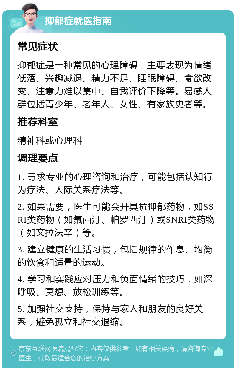 抑郁症就医指南 常见症状 抑郁症是一种常见的心理障碍，主要表现为情绪低落、兴趣减退、精力不足、睡眠障碍、食欲改变、注意力难以集中、自我评价下降等。易感人群包括青少年、老年人、女性、有家族史者等。 推荐科室 精神科或心理科 调理要点 1. 寻求专业的心理咨询和治疗，可能包括认知行为疗法、人际关系疗法等。 2. 如果需要，医生可能会开具抗抑郁药物，如SSRI类药物（如氟西汀、帕罗西汀）或SNRI类药物（如文拉法辛）等。 3. 建立健康的生活习惯，包括规律的作息、均衡的饮食和适量的运动。 4. 学习和实践应对压力和负面情绪的技巧，如深呼吸、冥想、放松训练等。 5. 加强社交支持，保持与家人和朋友的良好关系，避免孤立和社交退缩。