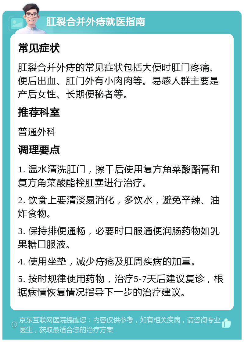 肛裂合并外痔就医指南 常见症状 肛裂合并外痔的常见症状包括大便时肛门疼痛、便后出血、肛门外有小肉肉等。易感人群主要是产后女性、长期便秘者等。 推荐科室 普通外科 调理要点 1. 温水清洗肛门，擦干后使用复方角菜酸酯膏和复方角菜酸酯栓肛塞进行治疗。 2. 饮食上要清淡易消化，多饮水，避免辛辣、油炸食物。 3. 保持排便通畅，必要时口服通便润肠药物如乳果糖口服液。 4. 使用坐垫，减少痔疮及肛周疾病的加重。 5. 按时规律使用药物，治疗5-7天后建议复诊，根据病情恢复情况指导下一步的治疗建议。