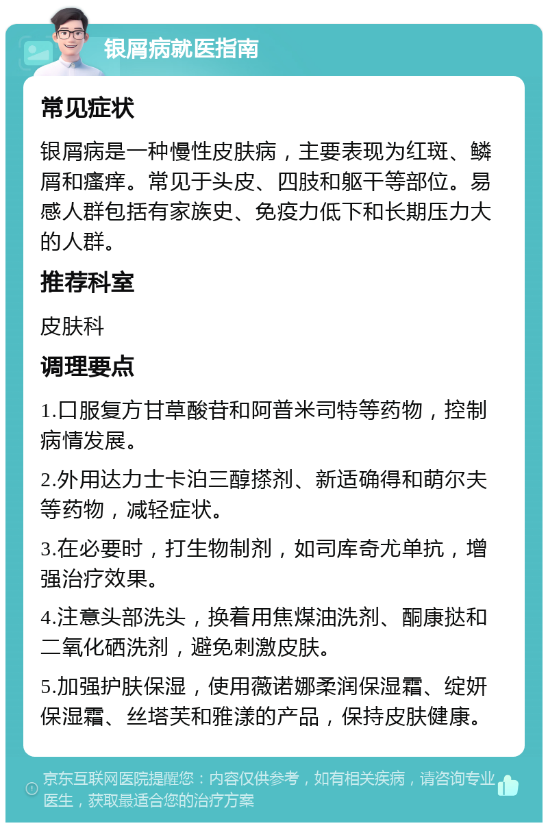 银屑病就医指南 常见症状 银屑病是一种慢性皮肤病，主要表现为红斑、鳞屑和瘙痒。常见于头皮、四肢和躯干等部位。易感人群包括有家族史、免疫力低下和长期压力大的人群。 推荐科室 皮肤科 调理要点 1.口服复方甘草酸苷和阿普米司特等药物，控制病情发展。 2.外用达力士卡泊三醇搽剂、新适确得和萌尔夫等药物，减轻症状。 3.在必要时，打生物制剂，如司库奇尤单抗，增强治疗效果。 4.注意头部洗头，换着用焦煤油洗剂、酮康挞和二氧化硒洗剂，避免刺激皮肤。 5.加强护肤保湿，使用薇诺娜柔润保湿霜、绽妍保湿霜、丝塔芙和雅漾的产品，保持皮肤健康。