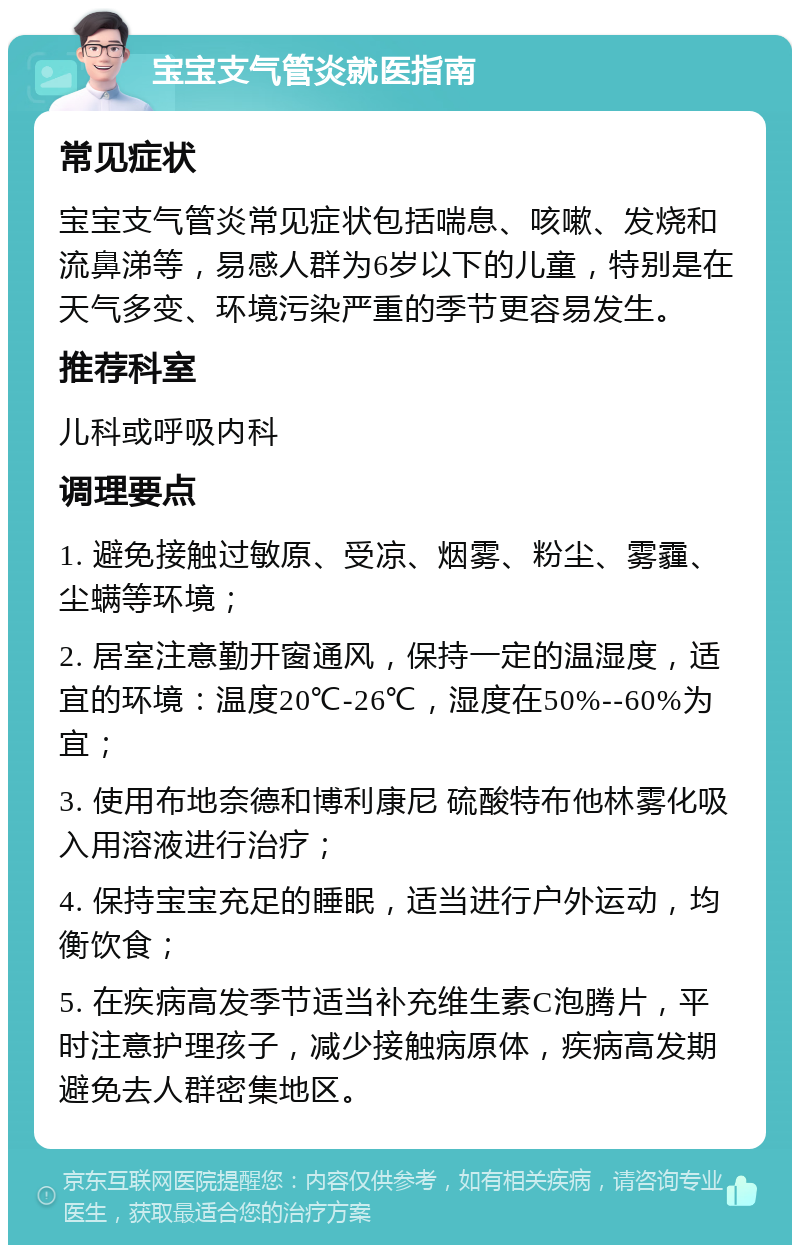 宝宝支气管炎就医指南 常见症状 宝宝支气管炎常见症状包括喘息、咳嗽、发烧和流鼻涕等，易感人群为6岁以下的儿童，特别是在天气多变、环境污染严重的季节更容易发生。 推荐科室 儿科或呼吸内科 调理要点 1. 避免接触过敏原、受凉、烟雾、粉尘、雾霾、尘螨等环境； 2. 居室注意勤开窗通风，保持一定的温湿度，适宜的环境：温度20℃-26℃，湿度在50%--60%为宜； 3. 使用布地奈德和博利康尼 硫酸特布他林雾化吸入用溶液进行治疗； 4. 保持宝宝充足的睡眠，适当进行户外运动，均衡饮食； 5. 在疾病高发季节适当补充维生素C泡腾片，平时注意护理孩子，减少接触病原体，疾病高发期避免去人群密集地区。