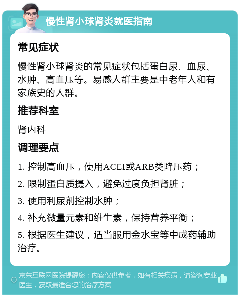 慢性肾小球肾炎就医指南 常见症状 慢性肾小球肾炎的常见症状包括蛋白尿、血尿、水肿、高血压等。易感人群主要是中老年人和有家族史的人群。 推荐科室 肾内科 调理要点 1. 控制高血压，使用ACEI或ARB类降压药； 2. 限制蛋白质摄入，避免过度负担肾脏； 3. 使用利尿剂控制水肿； 4. 补充微量元素和维生素，保持营养平衡； 5. 根据医生建议，适当服用金水宝等中成药辅助治疗。