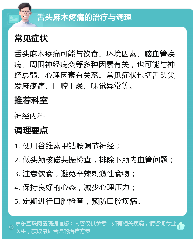 舌头麻木疼痛的治疗与调理 常见症状 舌头麻木疼痛可能与饮食、环境因素、脑血管疾病、周围神经病变等多种因素有关，也可能与神经衰弱、心理因素有关系。常见症状包括舌头尖发麻疼痛、口腔干燥、味觉异常等。 推荐科室 神经内科 调理要点 1. 使用谷维素甲钴胺调节神经； 2. 做头颅核磁共振检查，排除下颅内血管问题； 3. 注意饮食，避免辛辣刺激性食物； 4. 保持良好的心态，减少心理压力； 5. 定期进行口腔检查，预防口腔疾病。