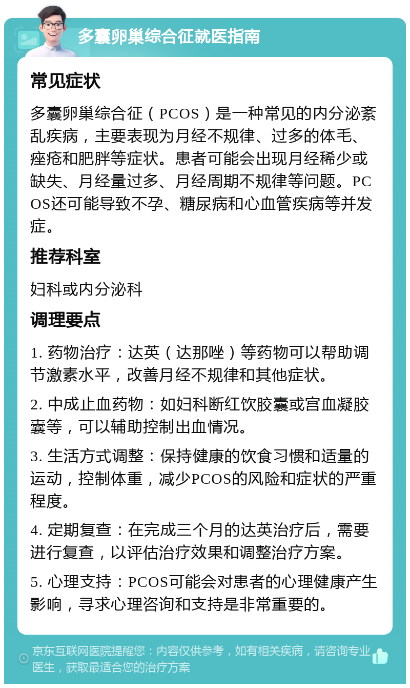 多囊卵巢综合征就医指南 常见症状 多囊卵巢综合征（PCOS）是一种常见的内分泌紊乱疾病，主要表现为月经不规律、过多的体毛、痤疮和肥胖等症状。患者可能会出现月经稀少或缺失、月经量过多、月经周期不规律等问题。PCOS还可能导致不孕、糖尿病和心血管疾病等并发症。 推荐科室 妇科或内分泌科 调理要点 1. 药物治疗：达英（达那唑）等药物可以帮助调节激素水平，改善月经不规律和其他症状。 2. 中成止血药物：如妇科断红饮胶囊或宫血凝胶囊等，可以辅助控制出血情况。 3. 生活方式调整：保持健康的饮食习惯和适量的运动，控制体重，减少PCOS的风险和症状的严重程度。 4. 定期复查：在完成三个月的达英治疗后，需要进行复查，以评估治疗效果和调整治疗方案。 5. 心理支持：PCOS可能会对患者的心理健康产生影响，寻求心理咨询和支持是非常重要的。