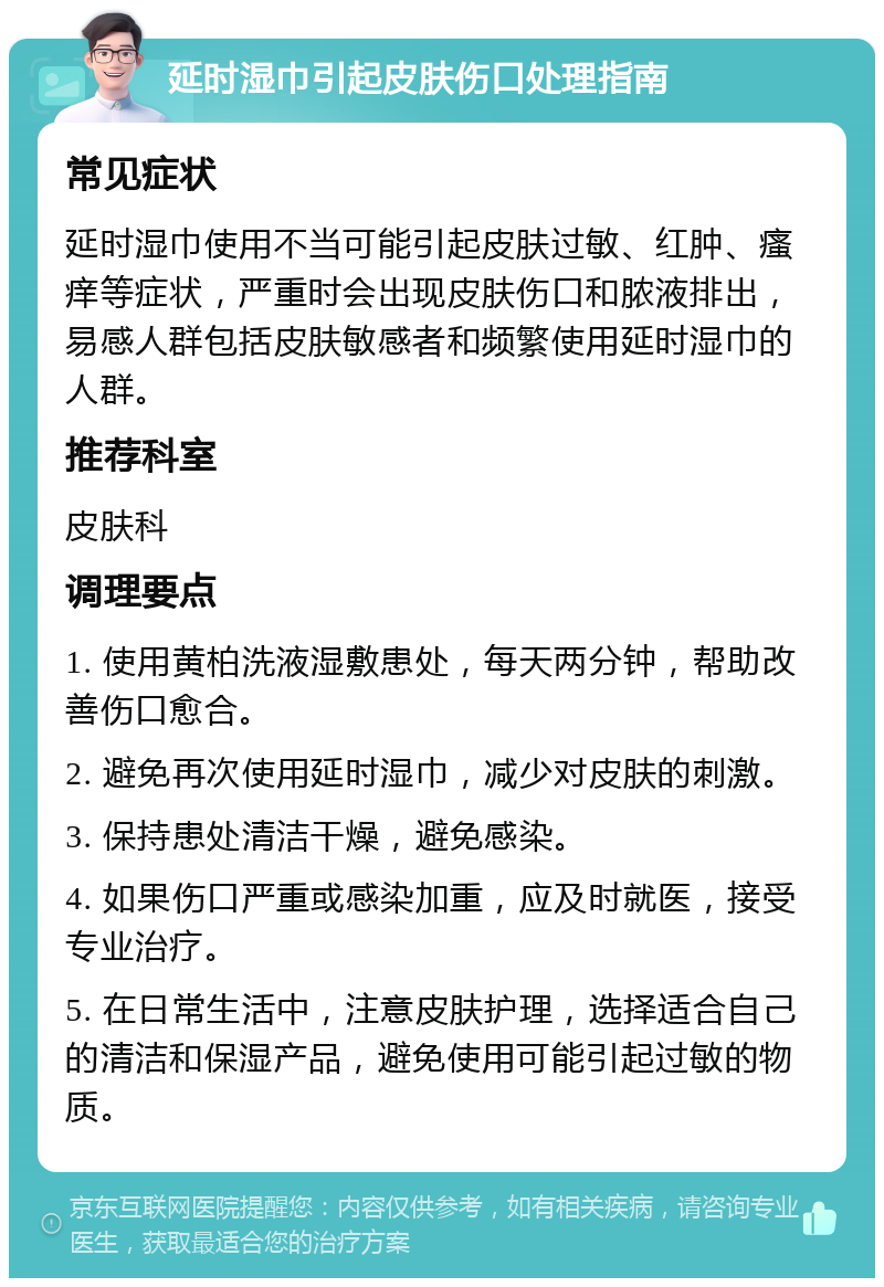 延时湿巾引起皮肤伤口处理指南 常见症状 延时湿巾使用不当可能引起皮肤过敏、红肿、瘙痒等症状，严重时会出现皮肤伤口和脓液排出，易感人群包括皮肤敏感者和频繁使用延时湿巾的人群。 推荐科室 皮肤科 调理要点 1. 使用黄柏洗液湿敷患处，每天两分钟，帮助改善伤口愈合。 2. 避免再次使用延时湿巾，减少对皮肤的刺激。 3. 保持患处清洁干燥，避免感染。 4. 如果伤口严重或感染加重，应及时就医，接受专业治疗。 5. 在日常生活中，注意皮肤护理，选择适合自己的清洁和保湿产品，避免使用可能引起过敏的物质。