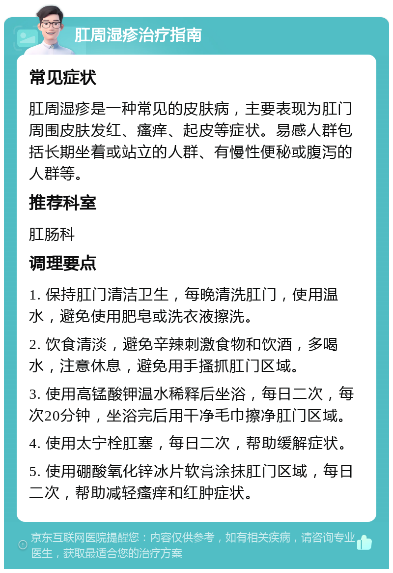 肛周湿疹治疗指南 常见症状 肛周湿疹是一种常见的皮肤病，主要表现为肛门周围皮肤发红、瘙痒、起皮等症状。易感人群包括长期坐着或站立的人群、有慢性便秘或腹泻的人群等。 推荐科室 肛肠科 调理要点 1. 保持肛门清洁卫生，每晚清洗肛门，使用温水，避免使用肥皂或洗衣液擦洗。 2. 饮食清淡，避免辛辣刺激食物和饮酒，多喝水，注意休息，避免用手搔抓肛门区域。 3. 使用高锰酸钾温水稀释后坐浴，每日二次，每次20分钟，坐浴完后用干净毛巾擦净肛门区域。 4. 使用太宁栓肛塞，每日二次，帮助缓解症状。 5. 使用硼酸氧化锌冰片软膏涂抹肛门区域，每日二次，帮助减轻瘙痒和红肿症状。