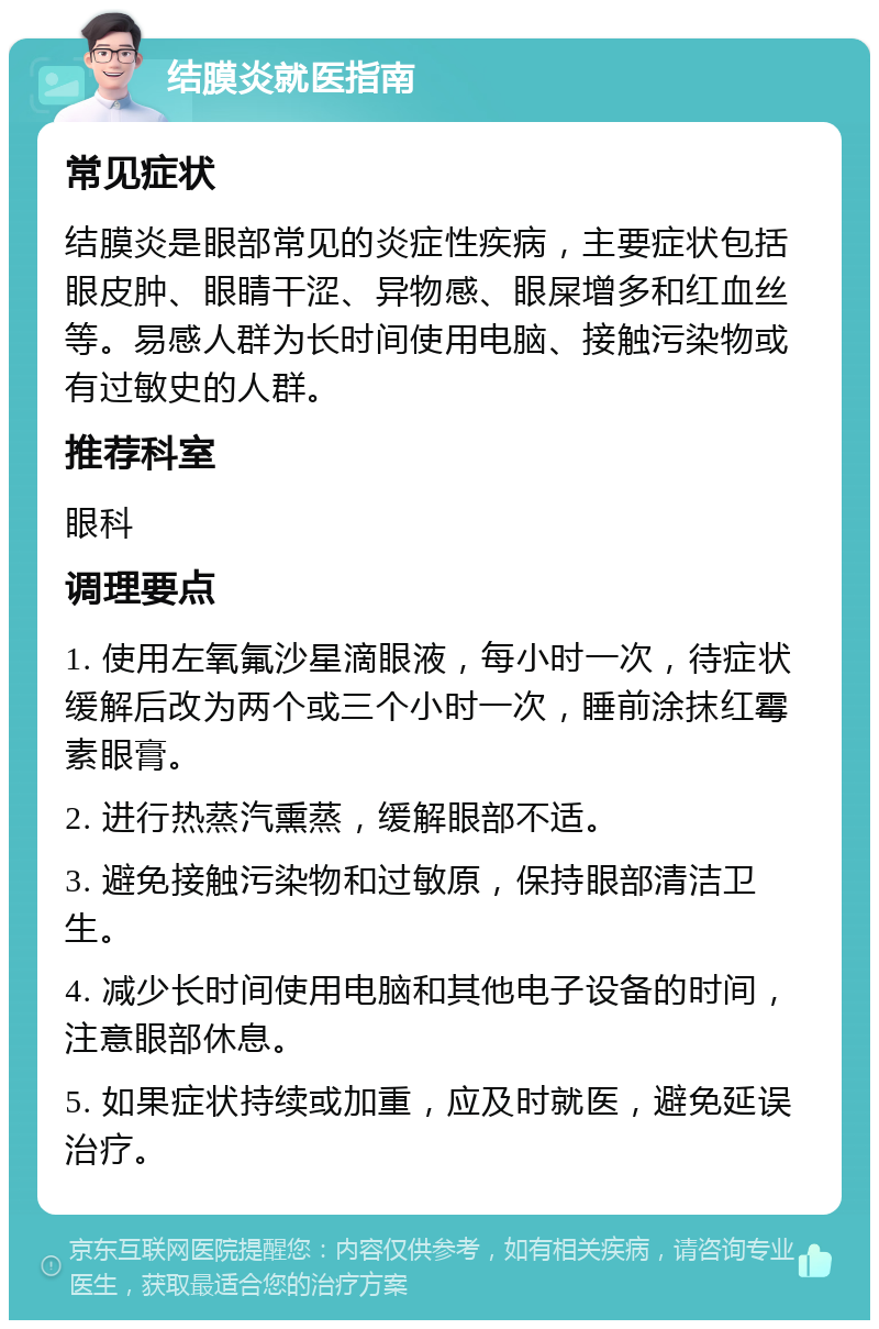 结膜炎就医指南 常见症状 结膜炎是眼部常见的炎症性疾病，主要症状包括眼皮肿、眼睛干涩、异物感、眼屎增多和红血丝等。易感人群为长时间使用电脑、接触污染物或有过敏史的人群。 推荐科室 眼科 调理要点 1. 使用左氧氟沙星滴眼液，每小时一次，待症状缓解后改为两个或三个小时一次，睡前涂抹红霉素眼膏。 2. 进行热蒸汽熏蒸，缓解眼部不适。 3. 避免接触污染物和过敏原，保持眼部清洁卫生。 4. 减少长时间使用电脑和其他电子设备的时间，注意眼部休息。 5. 如果症状持续或加重，应及时就医，避免延误治疗。