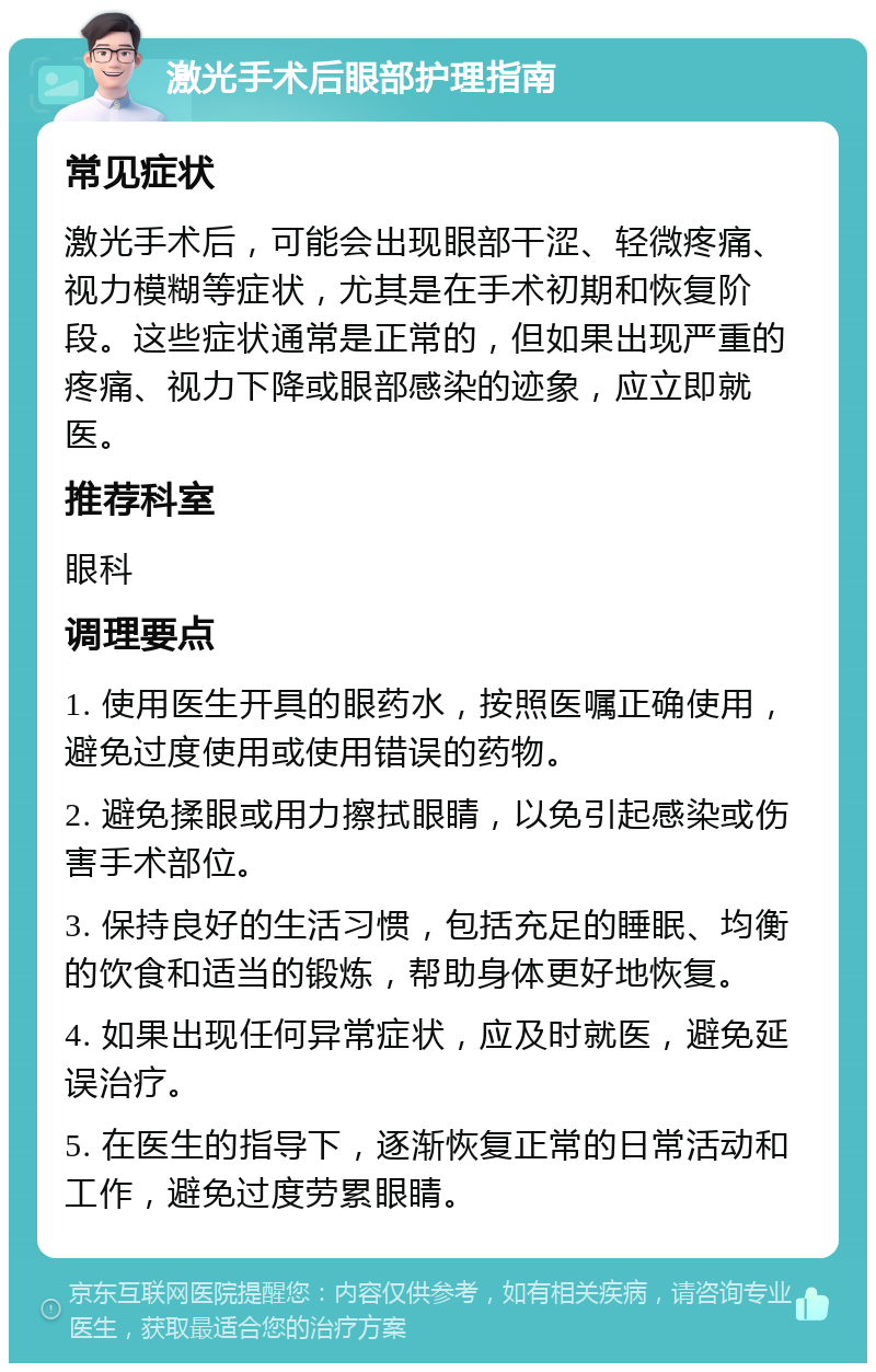 激光手术后眼部护理指南 常见症状 激光手术后，可能会出现眼部干涩、轻微疼痛、视力模糊等症状，尤其是在手术初期和恢复阶段。这些症状通常是正常的，但如果出现严重的疼痛、视力下降或眼部感染的迹象，应立即就医。 推荐科室 眼科 调理要点 1. 使用医生开具的眼药水，按照医嘱正确使用，避免过度使用或使用错误的药物。 2. 避免揉眼或用力擦拭眼睛，以免引起感染或伤害手术部位。 3. 保持良好的生活习惯，包括充足的睡眠、均衡的饮食和适当的锻炼，帮助身体更好地恢复。 4. 如果出现任何异常症状，应及时就医，避免延误治疗。 5. 在医生的指导下，逐渐恢复正常的日常活动和工作，避免过度劳累眼睛。