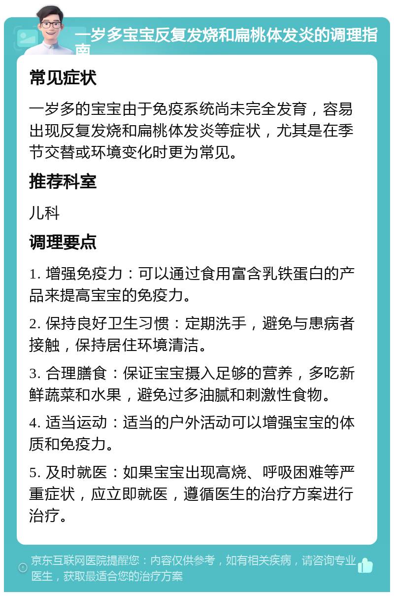 一岁多宝宝反复发烧和扁桃体发炎的调理指南 常见症状 一岁多的宝宝由于免疫系统尚未完全发育，容易出现反复发烧和扁桃体发炎等症状，尤其是在季节交替或环境变化时更为常见。 推荐科室 儿科 调理要点 1. 增强免疫力：可以通过食用富含乳铁蛋白的产品来提高宝宝的免疫力。 2. 保持良好卫生习惯：定期洗手，避免与患病者接触，保持居住环境清洁。 3. 合理膳食：保证宝宝摄入足够的营养，多吃新鲜蔬菜和水果，避免过多油腻和刺激性食物。 4. 适当运动：适当的户外活动可以增强宝宝的体质和免疫力。 5. 及时就医：如果宝宝出现高烧、呼吸困难等严重症状，应立即就医，遵循医生的治疗方案进行治疗。