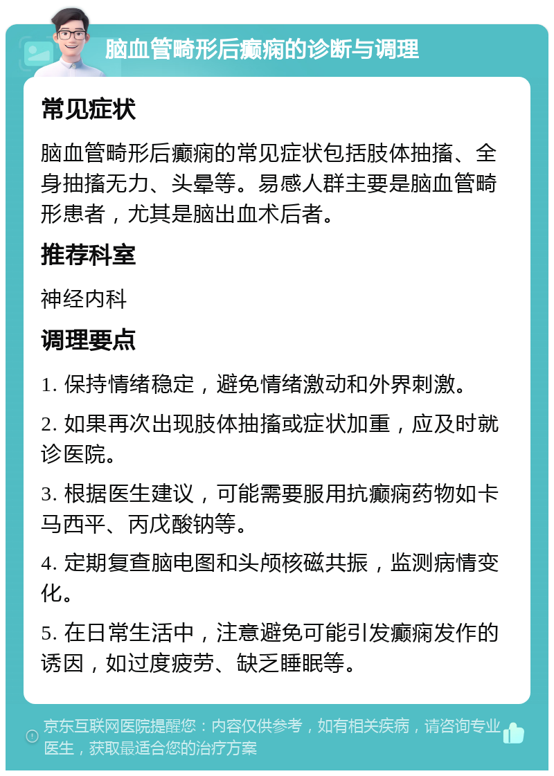 脑血管畸形后癫痫的诊断与调理 常见症状 脑血管畸形后癫痫的常见症状包括肢体抽搐、全身抽搐无力、头晕等。易感人群主要是脑血管畸形患者，尤其是脑出血术后者。 推荐科室 神经内科 调理要点 1. 保持情绪稳定，避免情绪激动和外界刺激。 2. 如果再次出现肢体抽搐或症状加重，应及时就诊医院。 3. 根据医生建议，可能需要服用抗癫痫药物如卡马西平、丙戊酸钠等。 4. 定期复查脑电图和头颅核磁共振，监测病情变化。 5. 在日常生活中，注意避免可能引发癫痫发作的诱因，如过度疲劳、缺乏睡眠等。