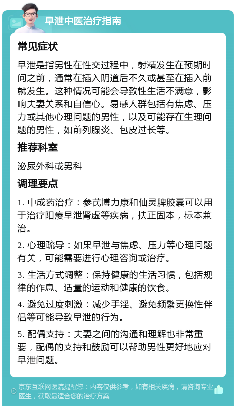 早泄中医治疗指南 常见症状 早泄是指男性在性交过程中，射精发生在预期时间之前，通常在插入阴道后不久或甚至在插入前就发生。这种情况可能会导致性生活不满意，影响夫妻关系和自信心。易感人群包括有焦虑、压力或其他心理问题的男性，以及可能存在生理问题的男性，如前列腺炎、包皮过长等。 推荐科室 泌尿外科或男科 调理要点 1. 中成药治疗：参芪博力康和仙灵脾胶囊可以用于治疗阳痿早泄肾虚等疾病，扶正固本，标本兼治。 2. 心理疏导：如果早泄与焦虑、压力等心理问题有关，可能需要进行心理咨询或治疗。 3. 生活方式调整：保持健康的生活习惯，包括规律的作息、适量的运动和健康的饮食。 4. 避免过度刺激：减少手淫、避免频繁更换性伴侣等可能导致早泄的行为。 5. 配偶支持：夫妻之间的沟通和理解也非常重要，配偶的支持和鼓励可以帮助男性更好地应对早泄问题。