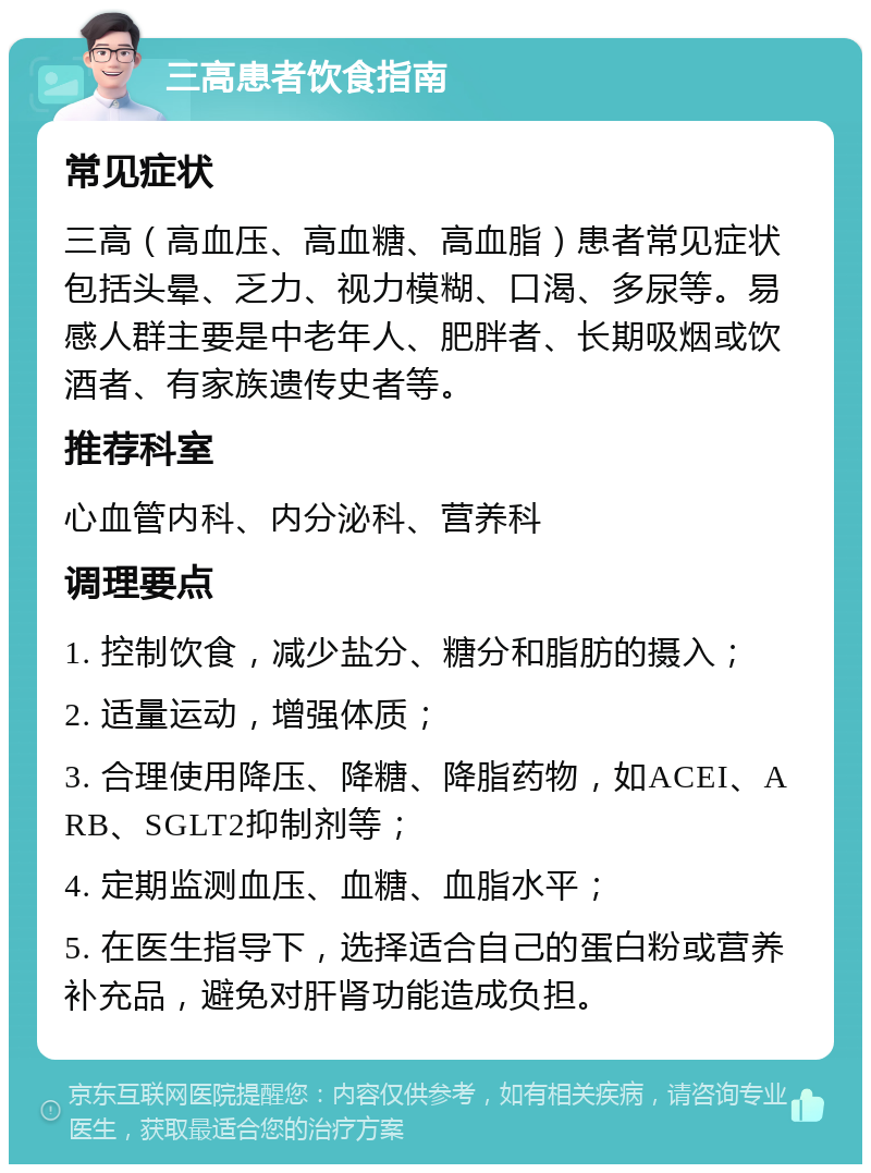 三高患者饮食指南 常见症状 三高（高血压、高血糖、高血脂）患者常见症状包括头晕、乏力、视力模糊、口渴、多尿等。易感人群主要是中老年人、肥胖者、长期吸烟或饮酒者、有家族遗传史者等。 推荐科室 心血管内科、内分泌科、营养科 调理要点 1. 控制饮食，减少盐分、糖分和脂肪的摄入； 2. 适量运动，增强体质； 3. 合理使用降压、降糖、降脂药物，如ACEI、ARB、SGLT2抑制剂等； 4. 定期监测血压、血糖、血脂水平； 5. 在医生指导下，选择适合自己的蛋白粉或营养补充品，避免对肝肾功能造成负担。