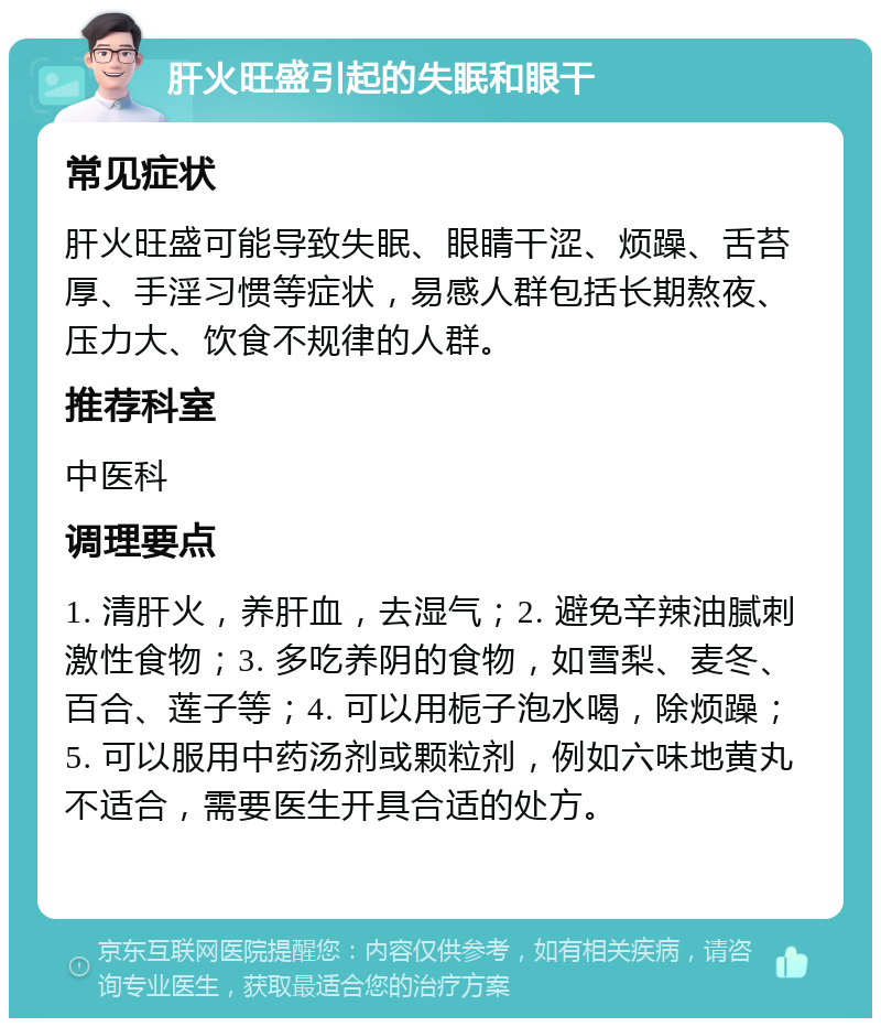 肝火旺盛引起的失眠和眼干 常见症状 肝火旺盛可能导致失眠、眼睛干涩、烦躁、舌苔厚、手淫习惯等症状，易感人群包括长期熬夜、压力大、饮食不规律的人群。 推荐科室 中医科 调理要点 1. 清肝火，养肝血，去湿气；2. 避免辛辣油腻刺激性食物；3. 多吃养阴的食物，如雪梨、麦冬、百合、莲子等；4. 可以用栀子泡水喝，除烦躁；5. 可以服用中药汤剂或颗粒剂，例如六味地黄丸不适合，需要医生开具合适的处方。