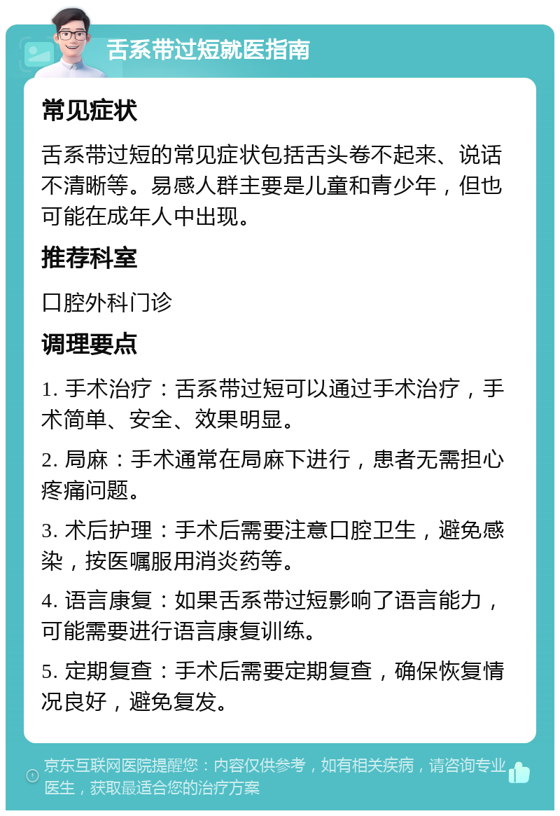 舌系带过短就医指南 常见症状 舌系带过短的常见症状包括舌头卷不起来、说话不清晰等。易感人群主要是儿童和青少年，但也可能在成年人中出现。 推荐科室 口腔外科门诊 调理要点 1. 手术治疗：舌系带过短可以通过手术治疗，手术简单、安全、效果明显。 2. 局麻：手术通常在局麻下进行，患者无需担心疼痛问题。 3. 术后护理：手术后需要注意口腔卫生，避免感染，按医嘱服用消炎药等。 4. 语言康复：如果舌系带过短影响了语言能力，可能需要进行语言康复训练。 5. 定期复查：手术后需要定期复查，确保恢复情况良好，避免复发。