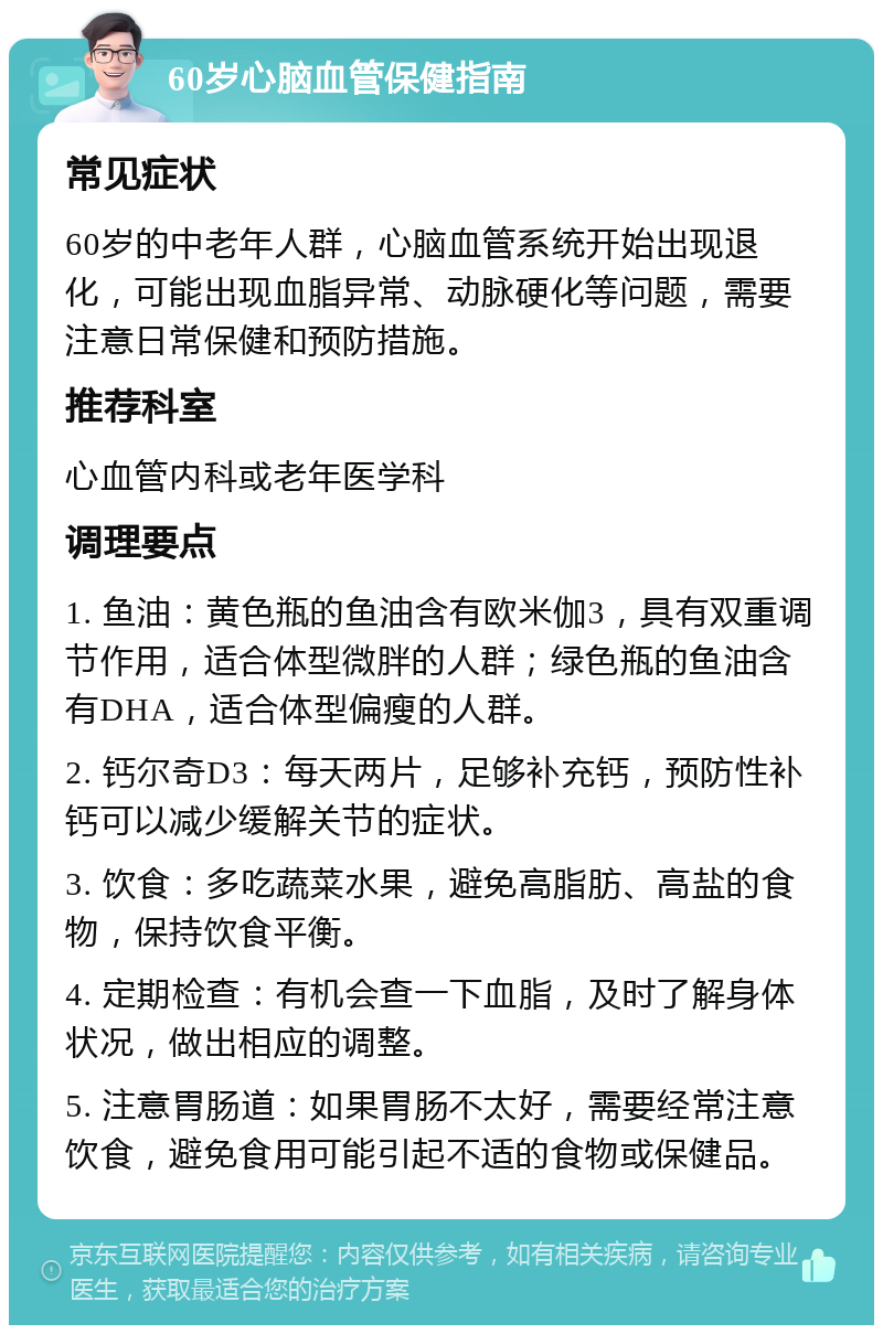 60岁心脑血管保健指南 常见症状 60岁的中老年人群，心脑血管系统开始出现退化，可能出现血脂异常、动脉硬化等问题，需要注意日常保健和预防措施。 推荐科室 心血管内科或老年医学科 调理要点 1. 鱼油：黄色瓶的鱼油含有欧米伽3，具有双重调节作用，适合体型微胖的人群；绿色瓶的鱼油含有DHA，适合体型偏瘦的人群。 2. 钙尔奇D3：每天两片，足够补充钙，预防性补钙可以减少缓解关节的症状。 3. 饮食：多吃蔬菜水果，避免高脂肪、高盐的食物，保持饮食平衡。 4. 定期检查：有机会查一下血脂，及时了解身体状况，做出相应的调整。 5. 注意胃肠道：如果胃肠不太好，需要经常注意饮食，避免食用可能引起不适的食物或保健品。