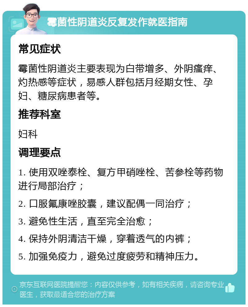 霉菌性阴道炎反复发作就医指南 常见症状 霉菌性阴道炎主要表现为白带增多、外阴瘙痒、灼热感等症状，易感人群包括月经期女性、孕妇、糖尿病患者等。 推荐科室 妇科 调理要点 1. 使用双唑泰栓、复方甲硝唑栓、苦参栓等药物进行局部治疗； 2. 口服氟康唑胶囊，建议配偶一同治疗； 3. 避免性生活，直至完全治愈； 4. 保持外阴清洁干燥，穿着透气的内裤； 5. 加强免疫力，避免过度疲劳和精神压力。