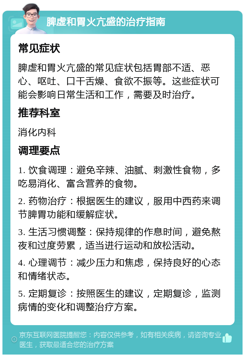 脾虚和胃火亢盛的治疗指南 常见症状 脾虚和胃火亢盛的常见症状包括胃部不适、恶心、呕吐、口干舌燥、食欲不振等。这些症状可能会影响日常生活和工作，需要及时治疗。 推荐科室 消化内科 调理要点 1. 饮食调理：避免辛辣、油腻、刺激性食物，多吃易消化、富含营养的食物。 2. 药物治疗：根据医生的建议，服用中西药来调节脾胃功能和缓解症状。 3. 生活习惯调整：保持规律的作息时间，避免熬夜和过度劳累，适当进行运动和放松活动。 4. 心理调节：减少压力和焦虑，保持良好的心态和情绪状态。 5. 定期复诊：按照医生的建议，定期复诊，监测病情的变化和调整治疗方案。