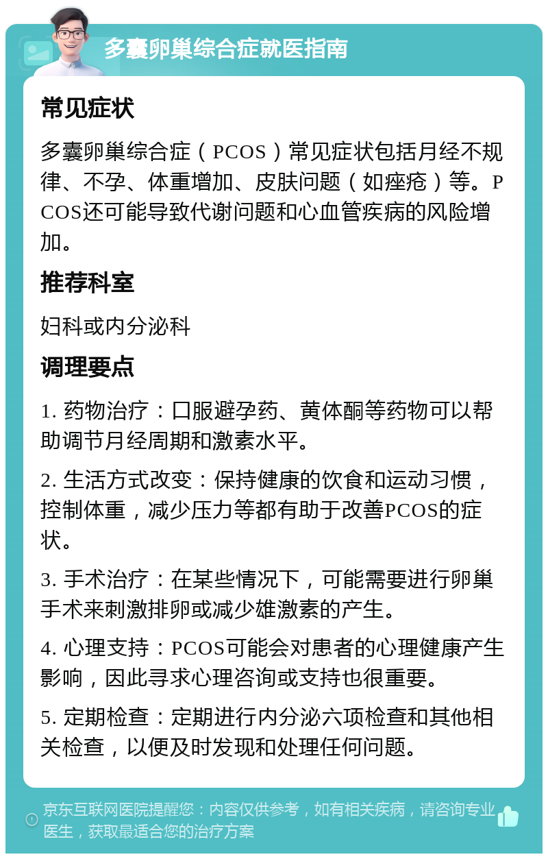 多囊卵巢综合症就医指南 常见症状 多囊卵巢综合症（PCOS）常见症状包括月经不规律、不孕、体重增加、皮肤问题（如痤疮）等。PCOS还可能导致代谢问题和心血管疾病的风险增加。 推荐科室 妇科或内分泌科 调理要点 1. 药物治疗：口服避孕药、黄体酮等药物可以帮助调节月经周期和激素水平。 2. 生活方式改变：保持健康的饮食和运动习惯，控制体重，减少压力等都有助于改善PCOS的症状。 3. 手术治疗：在某些情况下，可能需要进行卵巢手术来刺激排卵或减少雄激素的产生。 4. 心理支持：PCOS可能会对患者的心理健康产生影响，因此寻求心理咨询或支持也很重要。 5. 定期检查：定期进行内分泌六项检查和其他相关检查，以便及时发现和处理任何问题。