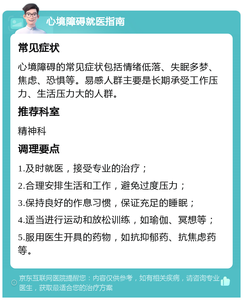 心境障碍就医指南 常见症状 心境障碍的常见症状包括情绪低落、失眠多梦、焦虑、恐惧等。易感人群主要是长期承受工作压力、生活压力大的人群。 推荐科室 精神科 调理要点 1.及时就医，接受专业的治疗； 2.合理安排生活和工作，避免过度压力； 3.保持良好的作息习惯，保证充足的睡眠； 4.适当进行运动和放松训练，如瑜伽、冥想等； 5.服用医生开具的药物，如抗抑郁药、抗焦虑药等。