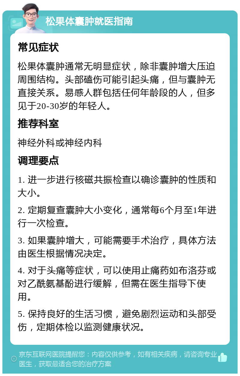 松果体囊肿就医指南 常见症状 松果体囊肿通常无明显症状，除非囊肿增大压迫周围结构。头部磕伤可能引起头痛，但与囊肿无直接关系。易感人群包括任何年龄段的人，但多见于20-30岁的年轻人。 推荐科室 神经外科或神经内科 调理要点 1. 进一步进行核磁共振检查以确诊囊肿的性质和大小。 2. 定期复查囊肿大小变化，通常每6个月至1年进行一次检查。 3. 如果囊肿增大，可能需要手术治疗，具体方法由医生根据情况决定。 4. 对于头痛等症状，可以使用止痛药如布洛芬或对乙酰氨基酚进行缓解，但需在医生指导下使用。 5. 保持良好的生活习惯，避免剧烈运动和头部受伤，定期体检以监测健康状况。