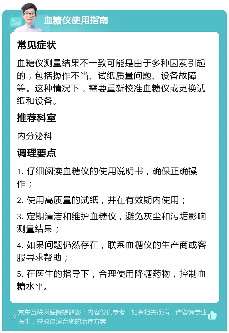 血糖仪使用指南 常见症状 血糖仪测量结果不一致可能是由于多种因素引起的，包括操作不当、试纸质量问题、设备故障等。这种情况下，需要重新校准血糖仪或更换试纸和设备。 推荐科室 内分泌科 调理要点 1. 仔细阅读血糖仪的使用说明书，确保正确操作； 2. 使用高质量的试纸，并在有效期内使用； 3. 定期清洁和维护血糖仪，避免灰尘和污垢影响测量结果； 4. 如果问题仍然存在，联系血糖仪的生产商或客服寻求帮助； 5. 在医生的指导下，合理使用降糖药物，控制血糖水平。