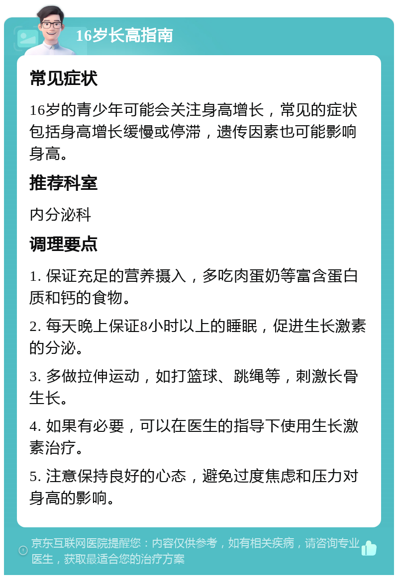 16岁长高指南 常见症状 16岁的青少年可能会关注身高增长，常见的症状包括身高增长缓慢或停滞，遗传因素也可能影响身高。 推荐科室 内分泌科 调理要点 1. 保证充足的营养摄入，多吃肉蛋奶等富含蛋白质和钙的食物。 2. 每天晚上保证8小时以上的睡眠，促进生长激素的分泌。 3. 多做拉伸运动，如打篮球、跳绳等，刺激长骨生长。 4. 如果有必要，可以在医生的指导下使用生长激素治疗。 5. 注意保持良好的心态，避免过度焦虑和压力对身高的影响。