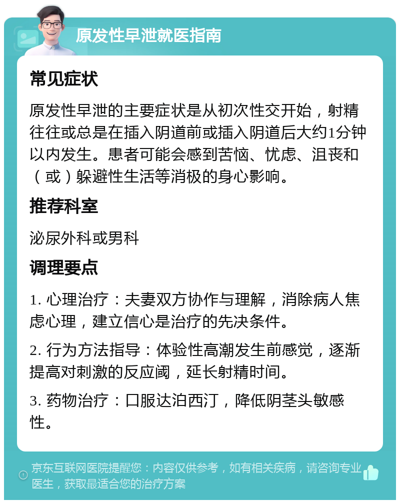 原发性早泄就医指南 常见症状 原发性早泄的主要症状是从初次性交开始，射精往往或总是在插入阴道前或插入阴道后大约1分钟以内发生。患者可能会感到苦恼、忧虑、沮丧和（或）躲避性生活等消极的身心影响。 推荐科室 泌尿外科或男科 调理要点 1. 心理治疗：夫妻双方协作与理解，消除病人焦虑心理，建立信心是治疗的先决条件。 2. 行为方法指导：体验性高潮发生前感觉，逐渐提高对刺激的反应阈，延长射精时间。 3. 药物治疗：口服达泊西汀，降低阴茎头敏感性。