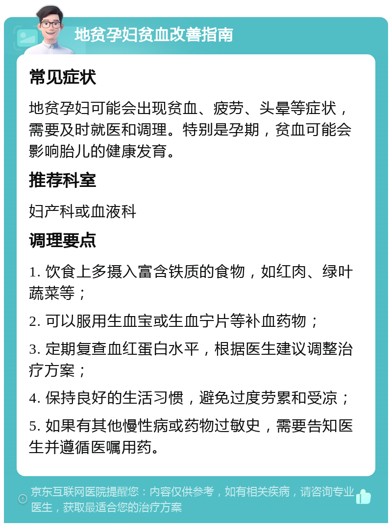 地贫孕妇贫血改善指南 常见症状 地贫孕妇可能会出现贫血、疲劳、头晕等症状，需要及时就医和调理。特别是孕期，贫血可能会影响胎儿的健康发育。 推荐科室 妇产科或血液科 调理要点 1. 饮食上多摄入富含铁质的食物，如红肉、绿叶蔬菜等； 2. 可以服用生血宝或生血宁片等补血药物； 3. 定期复查血红蛋白水平，根据医生建议调整治疗方案； 4. 保持良好的生活习惯，避免过度劳累和受凉； 5. 如果有其他慢性病或药物过敏史，需要告知医生并遵循医嘱用药。