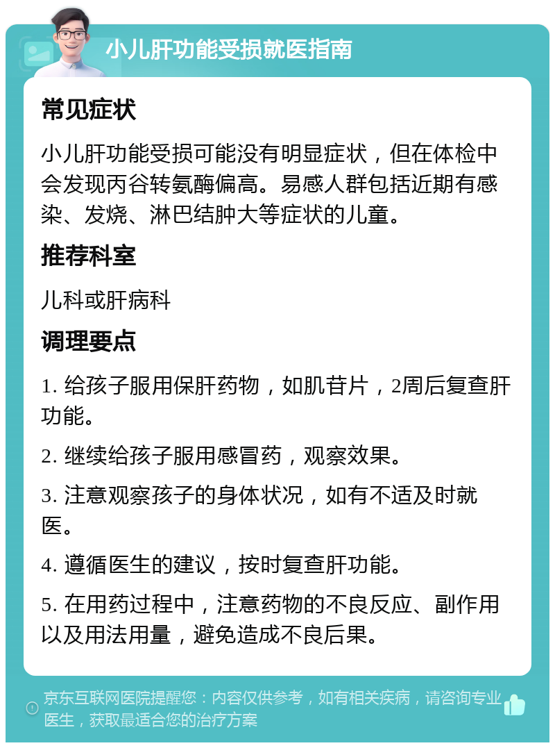 小儿肝功能受损就医指南 常见症状 小儿肝功能受损可能没有明显症状，但在体检中会发现丙谷转氨酶偏高。易感人群包括近期有感染、发烧、淋巴结肿大等症状的儿童。 推荐科室 儿科或肝病科 调理要点 1. 给孩子服用保肝药物，如肌苷片，2周后复查肝功能。 2. 继续给孩子服用感冒药，观察效果。 3. 注意观察孩子的身体状况，如有不适及时就医。 4. 遵循医生的建议，按时复查肝功能。 5. 在用药过程中，注意药物的不良反应、副作用以及用法用量，避免造成不良后果。