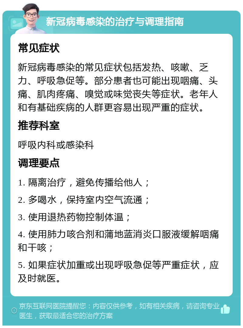 新冠病毒感染的治疗与调理指南 常见症状 新冠病毒感染的常见症状包括发热、咳嗽、乏力、呼吸急促等。部分患者也可能出现咽痛、头痛、肌肉疼痛、嗅觉或味觉丧失等症状。老年人和有基础疾病的人群更容易出现严重的症状。 推荐科室 呼吸内科或感染科 调理要点 1. 隔离治疗，避免传播给他人； 2. 多喝水，保持室内空气流通； 3. 使用退热药物控制体温； 4. 使用肺力咳合剂和蒲地蓝消炎口服液缓解咽痛和干咳； 5. 如果症状加重或出现呼吸急促等严重症状，应及时就医。