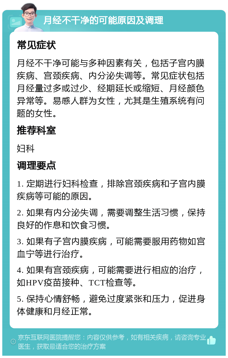 月经不干净的可能原因及调理 常见症状 月经不干净可能与多种因素有关，包括子宫内膜疾病、宫颈疾病、内分泌失调等。常见症状包括月经量过多或过少、经期延长或缩短、月经颜色异常等。易感人群为女性，尤其是生殖系统有问题的女性。 推荐科室 妇科 调理要点 1. 定期进行妇科检查，排除宫颈疾病和子宫内膜疾病等可能的原因。 2. 如果有内分泌失调，需要调整生活习惯，保持良好的作息和饮食习惯。 3. 如果有子宫内膜疾病，可能需要服用药物如宫血宁等进行治疗。 4. 如果有宫颈疾病，可能需要进行相应的治疗，如HPV疫苗接种、TCT检查等。 5. 保持心情舒畅，避免过度紧张和压力，促进身体健康和月经正常。