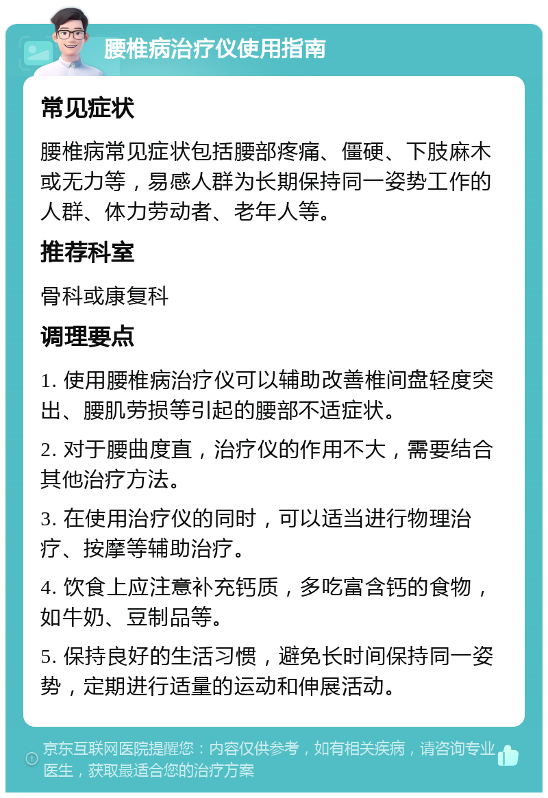 腰椎病治疗仪使用指南 常见症状 腰椎病常见症状包括腰部疼痛、僵硬、下肢麻木或无力等，易感人群为长期保持同一姿势工作的人群、体力劳动者、老年人等。 推荐科室 骨科或康复科 调理要点 1. 使用腰椎病治疗仪可以辅助改善椎间盘轻度突出、腰肌劳损等引起的腰部不适症状。 2. 对于腰曲度直，治疗仪的作用不大，需要结合其他治疗方法。 3. 在使用治疗仪的同时，可以适当进行物理治疗、按摩等辅助治疗。 4. 饮食上应注意补充钙质，多吃富含钙的食物，如牛奶、豆制品等。 5. 保持良好的生活习惯，避免长时间保持同一姿势，定期进行适量的运动和伸展活动。