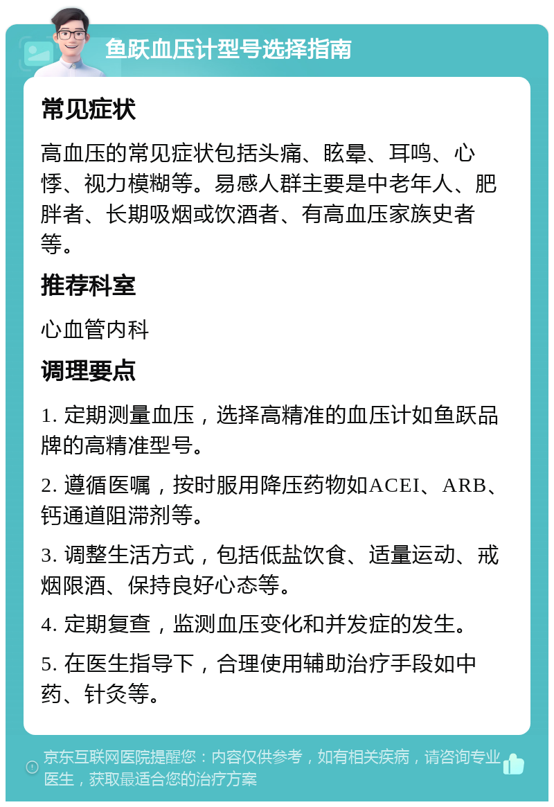 鱼跃血压计型号选择指南 常见症状 高血压的常见症状包括头痛、眩晕、耳鸣、心悸、视力模糊等。易感人群主要是中老年人、肥胖者、长期吸烟或饮酒者、有高血压家族史者等。 推荐科室 心血管内科 调理要点 1. 定期测量血压，选择高精准的血压计如鱼跃品牌的高精准型号。 2. 遵循医嘱，按时服用降压药物如ACEI、ARB、钙通道阻滞剂等。 3. 调整生活方式，包括低盐饮食、适量运动、戒烟限酒、保持良好心态等。 4. 定期复查，监测血压变化和并发症的发生。 5. 在医生指导下，合理使用辅助治疗手段如中药、针灸等。