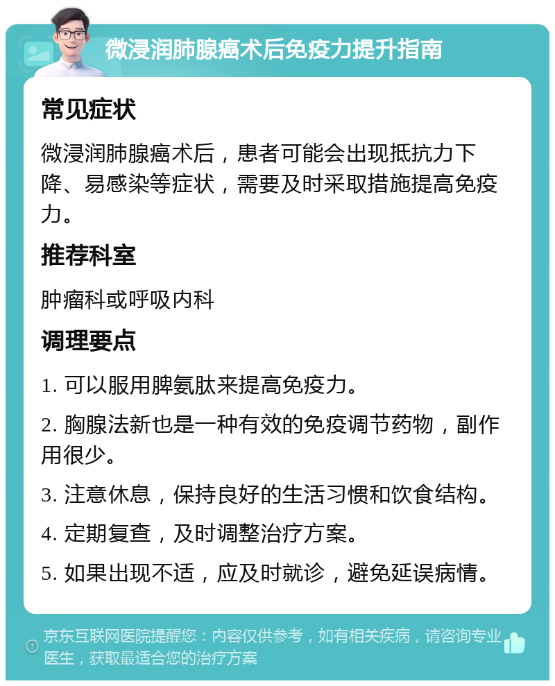 微浸润肺腺癌术后免疫力提升指南 常见症状 微浸润肺腺癌术后，患者可能会出现抵抗力下降、易感染等症状，需要及时采取措施提高免疫力。 推荐科室 肿瘤科或呼吸内科 调理要点 1. 可以服用脾氨肽来提高免疫力。 2. 胸腺法新也是一种有效的免疫调节药物，副作用很少。 3. 注意休息，保持良好的生活习惯和饮食结构。 4. 定期复查，及时调整治疗方案。 5. 如果出现不适，应及时就诊，避免延误病情。