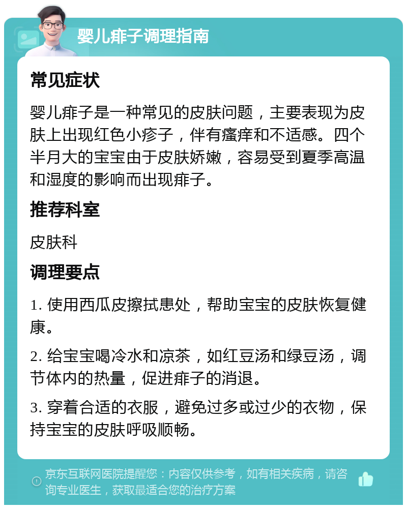 婴儿痱子调理指南 常见症状 婴儿痱子是一种常见的皮肤问题，主要表现为皮肤上出现红色小疹子，伴有瘙痒和不适感。四个半月大的宝宝由于皮肤娇嫩，容易受到夏季高温和湿度的影响而出现痱子。 推荐科室 皮肤科 调理要点 1. 使用西瓜皮擦拭患处，帮助宝宝的皮肤恢复健康。 2. 给宝宝喝冷水和凉茶，如红豆汤和绿豆汤，调节体内的热量，促进痱子的消退。 3. 穿着合适的衣服，避免过多或过少的衣物，保持宝宝的皮肤呼吸顺畅。