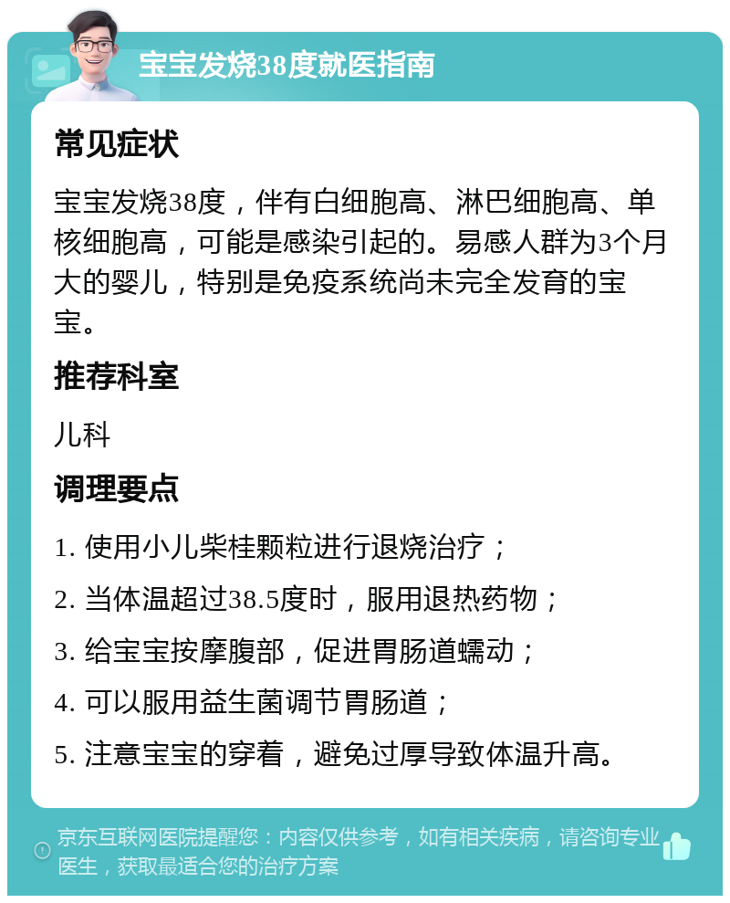 宝宝发烧38度就医指南 常见症状 宝宝发烧38度，伴有白细胞高、淋巴细胞高、单核细胞高，可能是感染引起的。易感人群为3个月大的婴儿，特别是免疫系统尚未完全发育的宝宝。 推荐科室 儿科 调理要点 1. 使用小儿柴桂颗粒进行退烧治疗； 2. 当体温超过38.5度时，服用退热药物； 3. 给宝宝按摩腹部，促进胃肠道蠕动； 4. 可以服用益生菌调节胃肠道； 5. 注意宝宝的穿着，避免过厚导致体温升高。