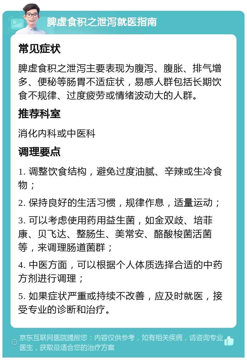 脾虚食积之泄泻就医指南 常见症状 脾虚食积之泄泻主要表现为腹泻、腹胀、排气增多、便秘等肠胃不适症状，易感人群包括长期饮食不规律、过度疲劳或情绪波动大的人群。 推荐科室 消化内科或中医科 调理要点 1. 调整饮食结构，避免过度油腻、辛辣或生冷食物； 2. 保持良好的生活习惯，规律作息，适量运动； 3. 可以考虑使用药用益生菌，如金双歧、培菲康、贝飞达、整肠生、美常安、酪酸梭菌活菌等，来调理肠道菌群； 4. 中医方面，可以根据个人体质选择合适的中药方剂进行调理； 5. 如果症状严重或持续不改善，应及时就医，接受专业的诊断和治疗。